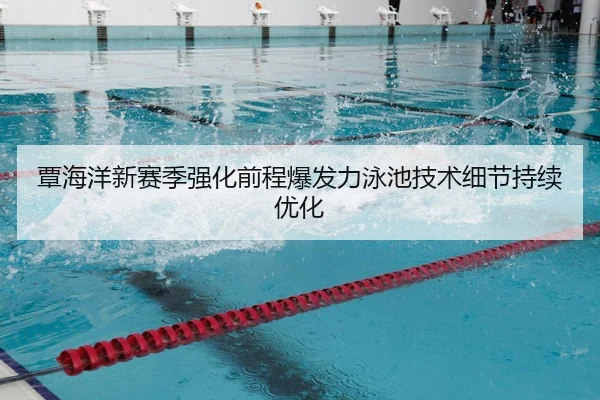 覃海洋新赛季强化前程爆发力泳池技术细节持续优化